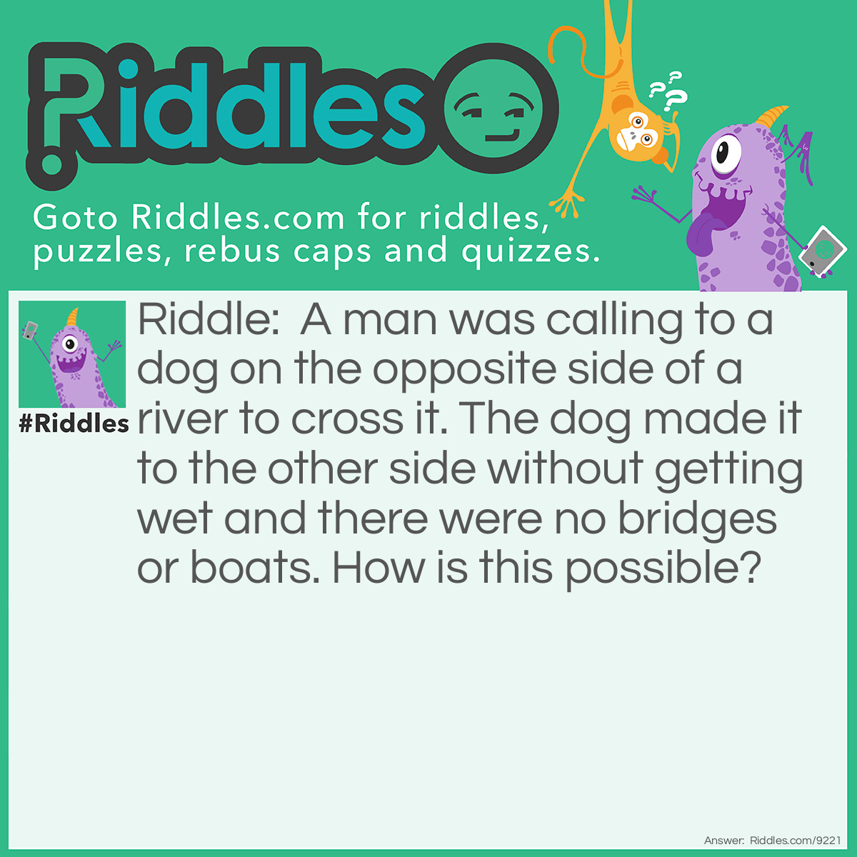 Riddle: A man was calling to a dog on the opposite side of a river to cross it. The dog made it to the other side without getting wet and there were no bridges or boats. How is this possible? Answer: The river was frozen.