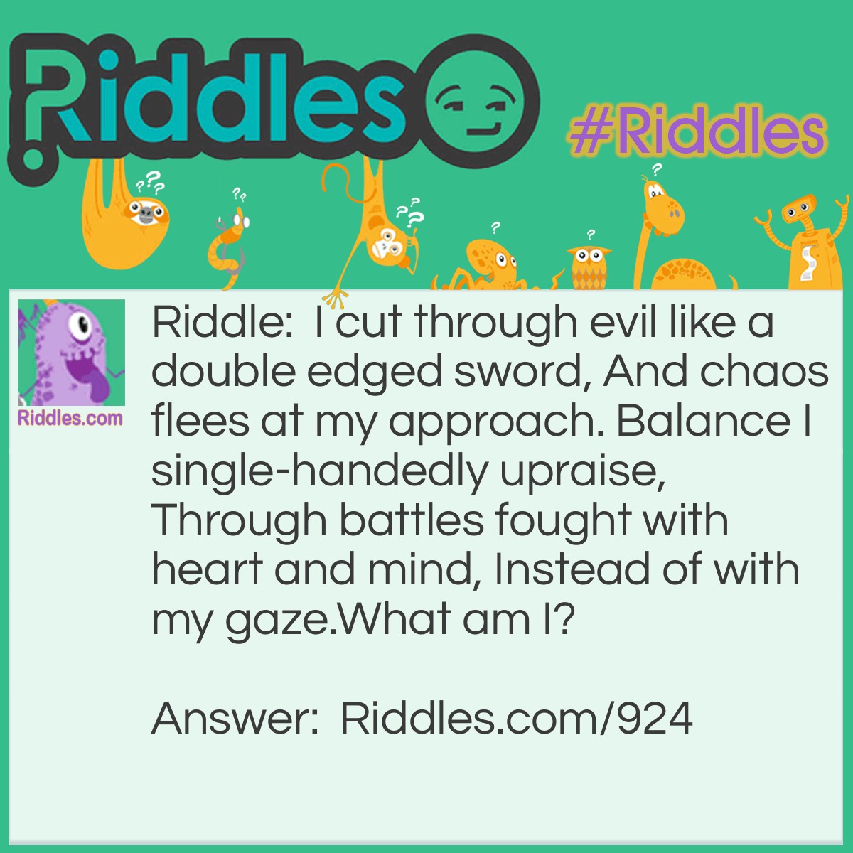 Riddle: I cut through evil like a double-edged sword, And chaos flees at my approach. Balance I single-handedly upraise, Through battles fought with heart and mind, Instead of with my gaze.
What am I? Answer: I am justice!