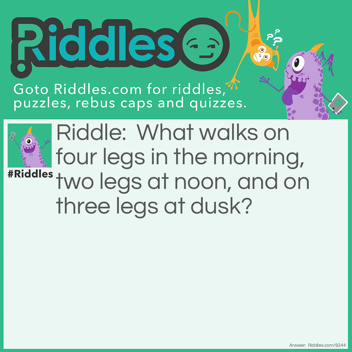 Riddle: What walks on four legs in the morning, two legs at noon, and on three legs at dusk? Answer: A human being because a human being crawls when he is a baby, walks upright when he is an adult, and uses a walking stick when he grows old and weak.