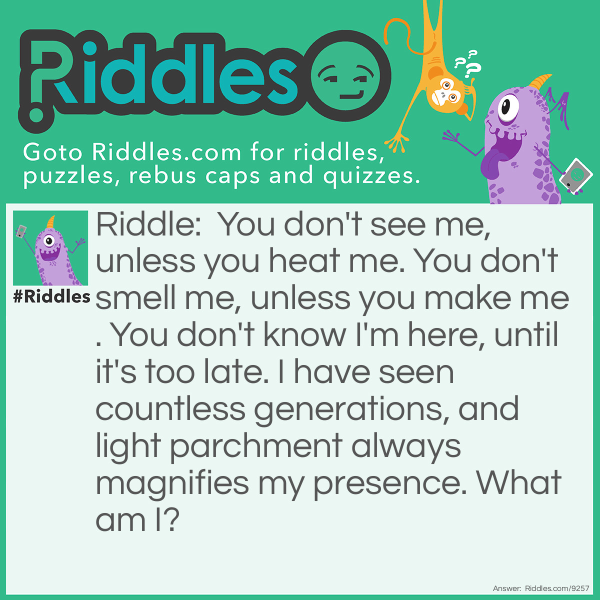 Riddle: You don't see me, unless you heat me. You don't smell me, unless you make me. You don't know I'm here, until it's too late. I have seen countless generations, and light parchment always magnifies my presence. What am I? Answer: Invisible ink.