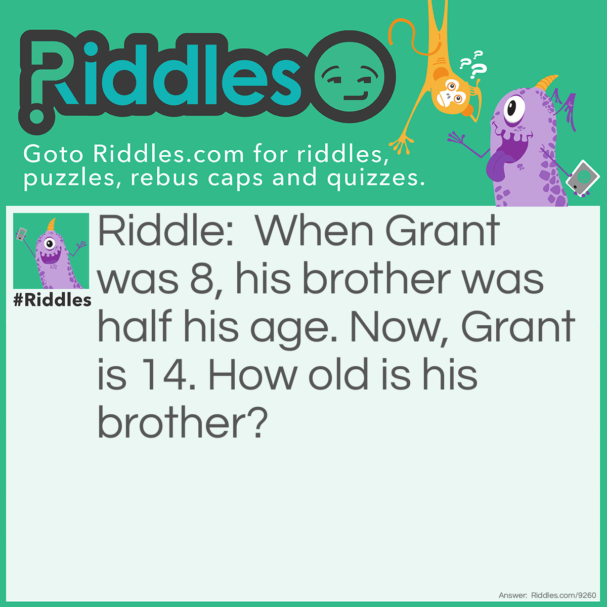 Riddle: When Grant was 8, his brother was half his age. Now, Grant is 14. How old is his brother? Answer: His brother is 10. Half of 8 is 4, so Grant’s brother is 4 years younger. This means when Grant is 14, his brother is still 4 years younger, so he’s 10.