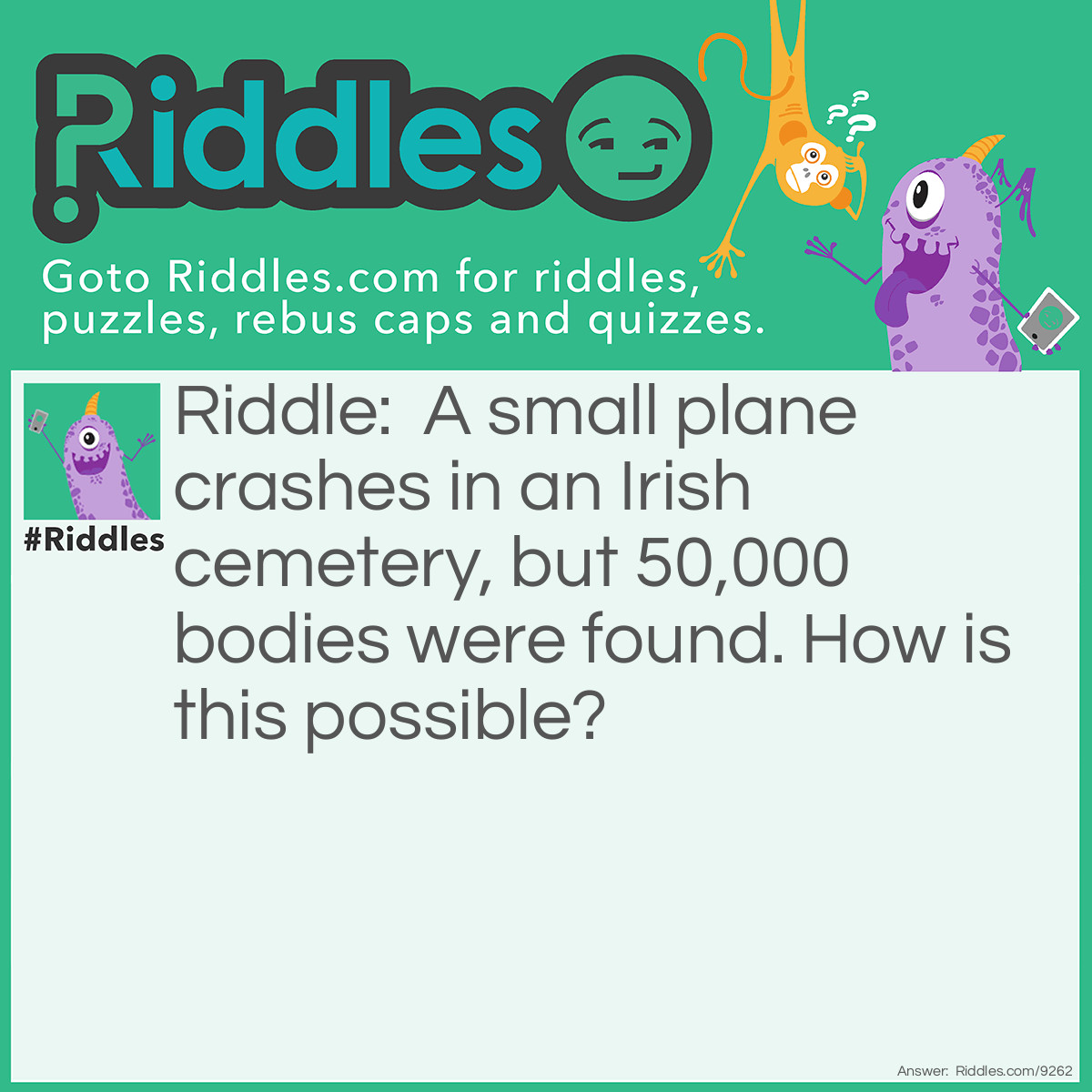 Riddle: A small plane crashes in an Irish cemetery, but 50,000 bodies were found. How is this possible? Answer: They crashed in a cemetery.