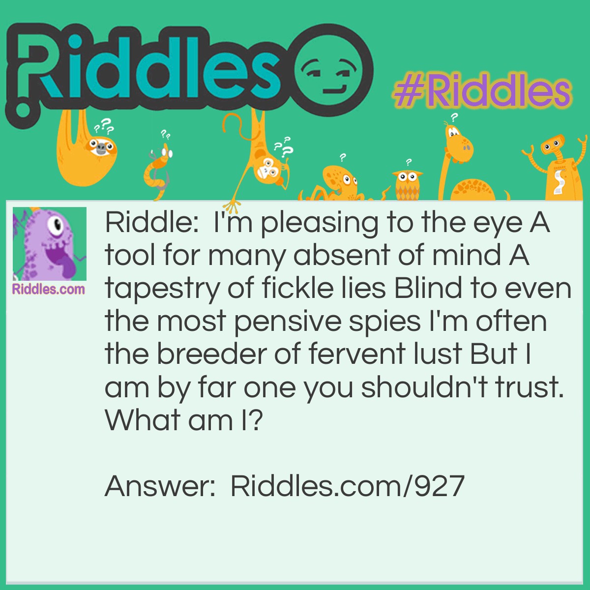 Riddle: I'm pleasing to the eye A tool for many absent of mind A tapestry of fickle lies Blind to even the most pensive spies I'm often the breeder of fervent lust But I am by far one you shouldn't trust.
What am I? Answer: Appearance.