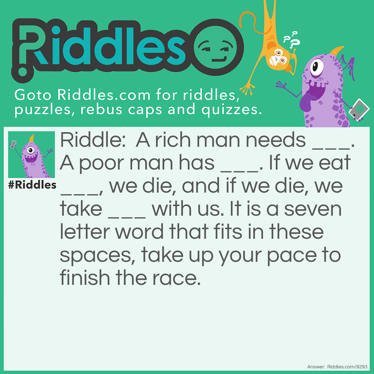 Riddle: A rich man needs ___. A poor man has ___. If we eat ___, we die, and if we die, we take ___ with us. It is a seven letter word that fits in these spaces, take up your pace to finish the race. Answer: Nothing "A rich man needs nothing. A poor man has nothing. If we eat nothing, we die, and if we die, we take nothing with us.