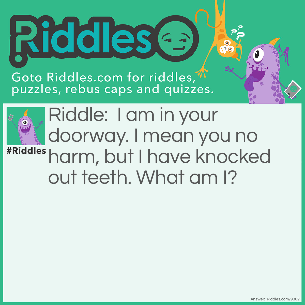 Riddle: I am in your doorway. I mean you no harm, but I have knocked out teeth. What am I? Answer: A door.