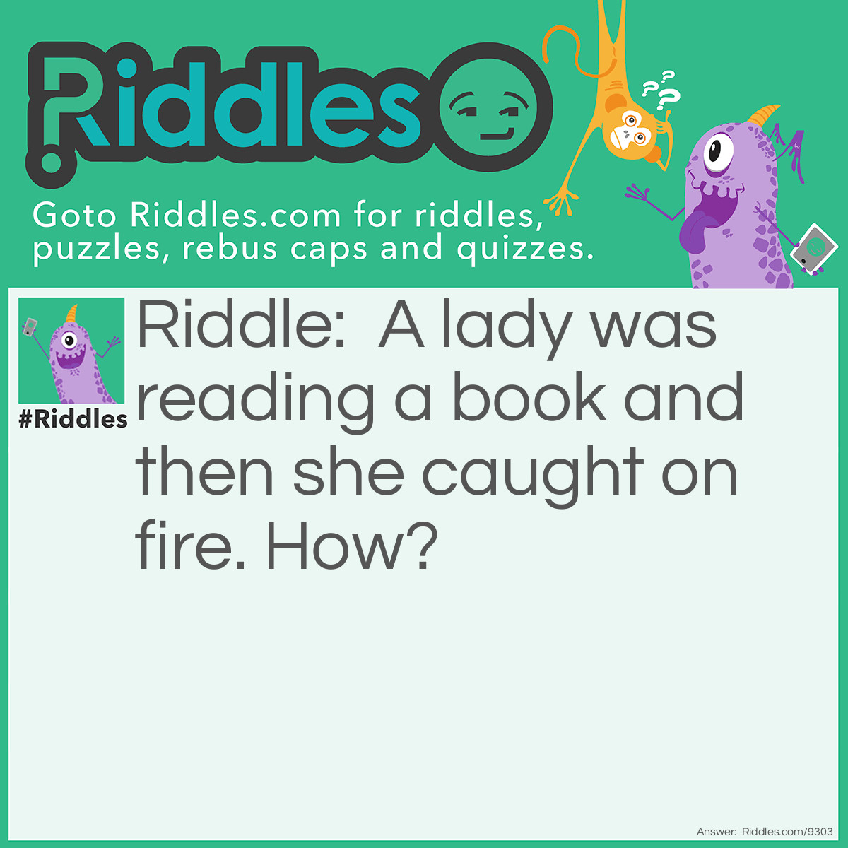 Riddle: A lady was reading a book and then she caught on fire. How? Answer: She was sitting by a window and the sun came through the window and reflected off a mirror, causing her to catch fire(her clothes).