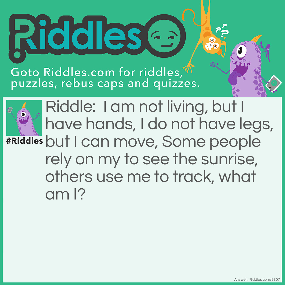 Riddle: I am not living, but I have hands, I do not have legs, but I can move, Some people rely on my to see the sunrise, others use me to track, what am I? Answer: Clock: Clocks dont live, but they have an hour and minute hand,, they don't have legs, but they can mechanically move, people have a clock on their alarm to get up on time to see the sunrise, and others use clocks to track time.