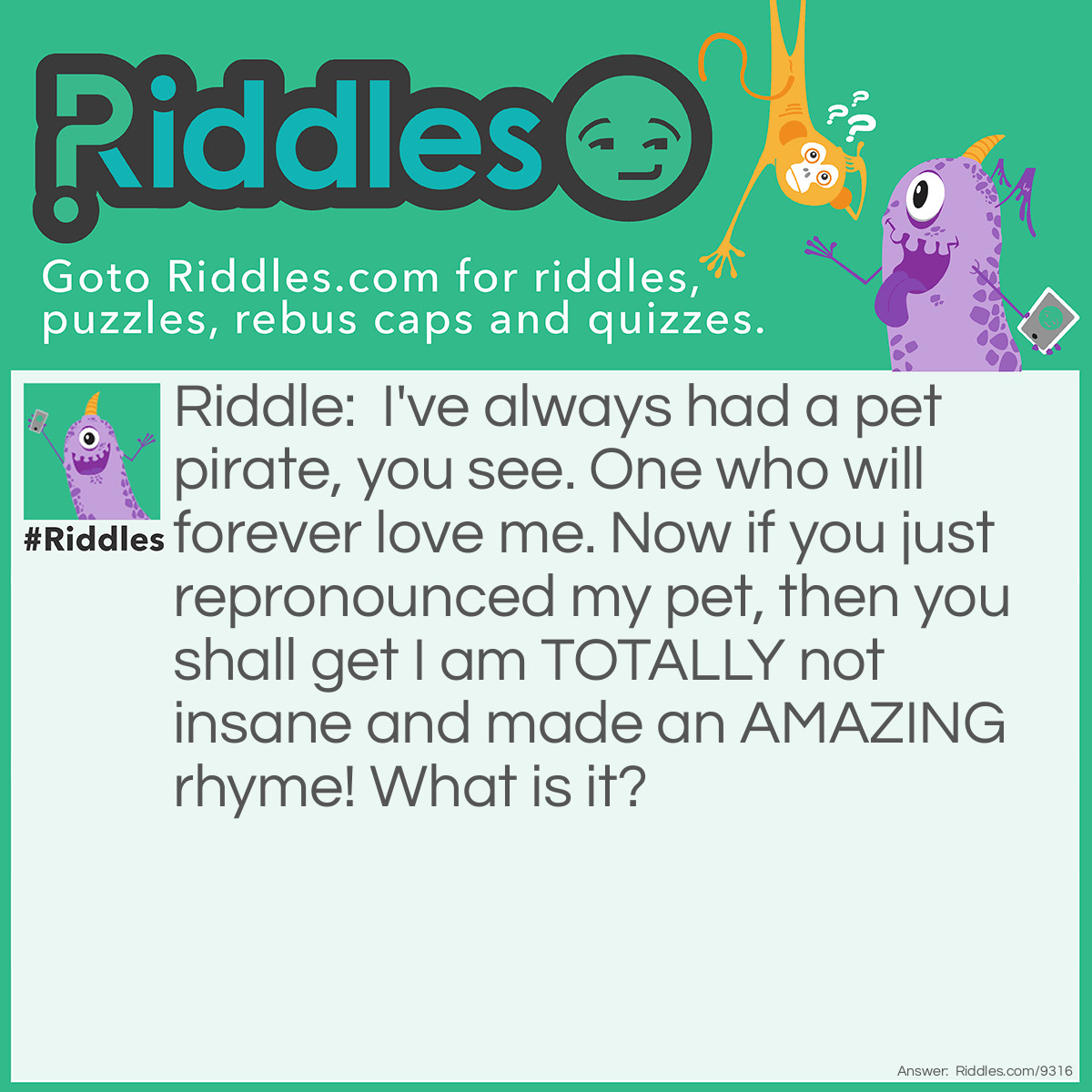 Riddle: I've always had a pet pirate, you see. One who will forever love me. Now if you just repronounced my pet, then you shall get I am TOTALLY not insane and made an AMAZING rhyme! What is it? Answer: It's a rat. Get it? A PIE RAT? Hehe.