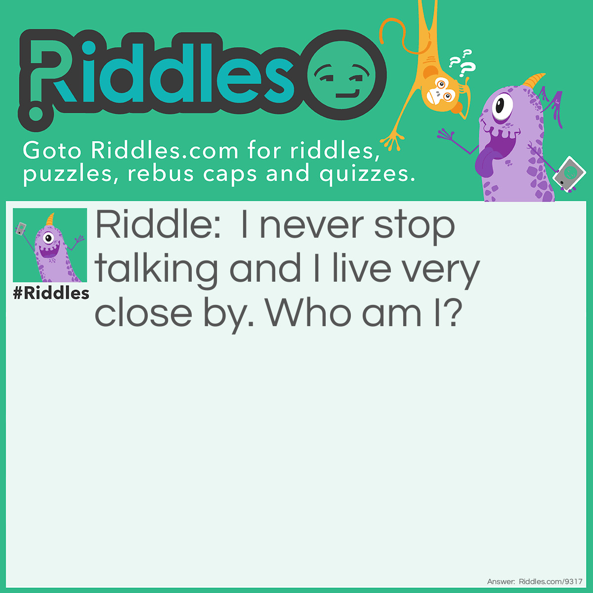 Riddle: I never stop talking and I live very close by. Who am I? Answer: The blabbermouth who lives next door to you.