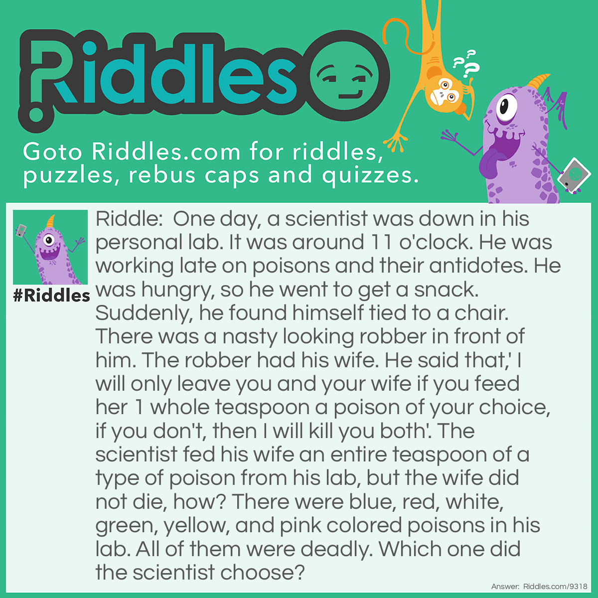 Riddle: One day, a scientist was down in his personal lab. It was around 11 o'clock. He was working late on poisons and their antidotes. He was hungry, so he went to get a snack. Suddenly, he found himself tied to a chair. There was a nasty looking robber in front of him. The robber had his wife. He said that,' I will only leave you and your wife if you feed her 1 whole teaspoon a poison of your choice, if you don't, then I will kill you both'. The scientist fed his wife an entire teaspoon of a type of poison from his lab, but the wife did not die, how? There were blue, red, white, green, yellow, and pink colored poisons in his lab. All of them were deadly. Which one did the scientist choose? Answer: The white one, since sugar is known as 'White Poison'.