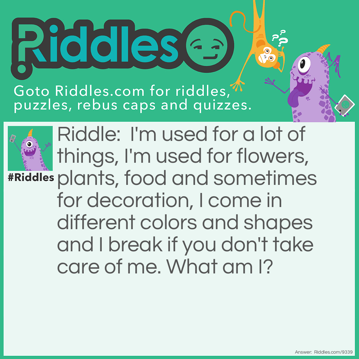 Riddle: I'm used for a lot of things, I'm used for flowers, plants, food and sometimes for decoration, I come in different colors and shapes and I break if you don't take care of me. What am I? Answer: I’m glass.