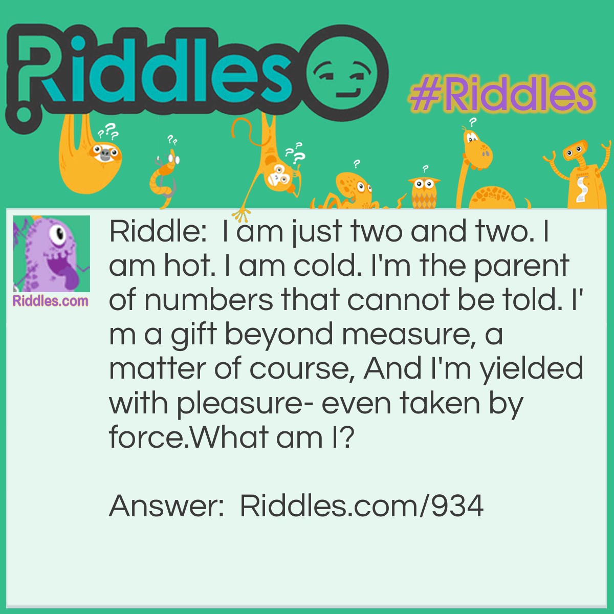 Riddle: I am just two and two. I am hot. I am cold. I'm the parent of numbers that cannot be told. I'm a gift beyond measure, a matter of course, And I'm yielded with pleasure- even taken by force.
What am I? Answer: I am a KISS.