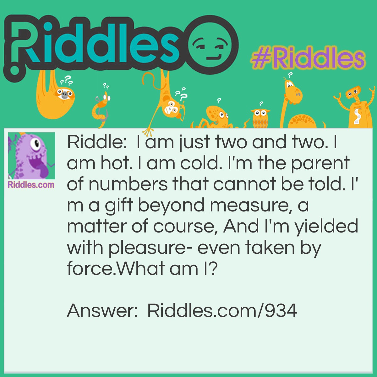 Riddle: I am just two and two. I am hot. I am cold. I'm the parent of numbers that cannot be told. I'm a gift beyond measure, a matter of course, And I'm yielded with pleasure- even taken by force.
What am I? Answer: I am a KISS.