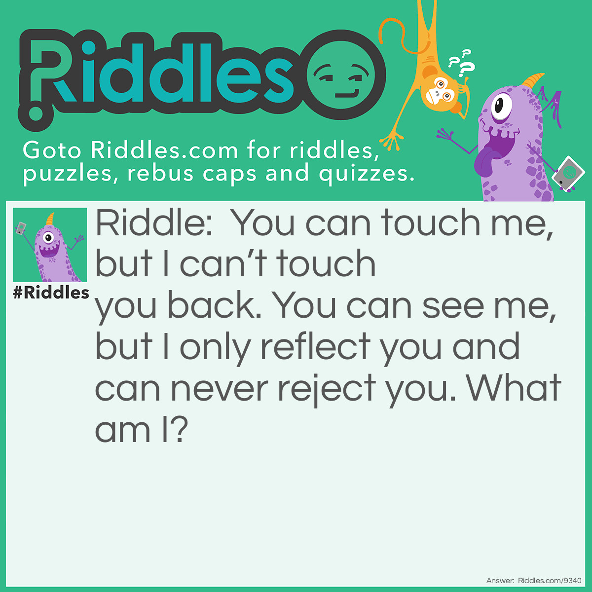 Riddle: You can touch me, but I can't touch you back. You can see me, but I only reflect you and can never reject you. What am I? Answer: A mirror.