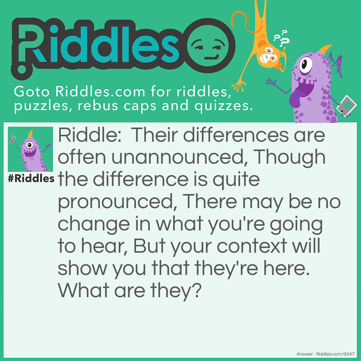 Riddle: Their differences are often unannounced, Though the difference is quite pronounced, There may be no change in what you're going to hear, But your context will show you that they're here. What are they? Answer: Homophones.