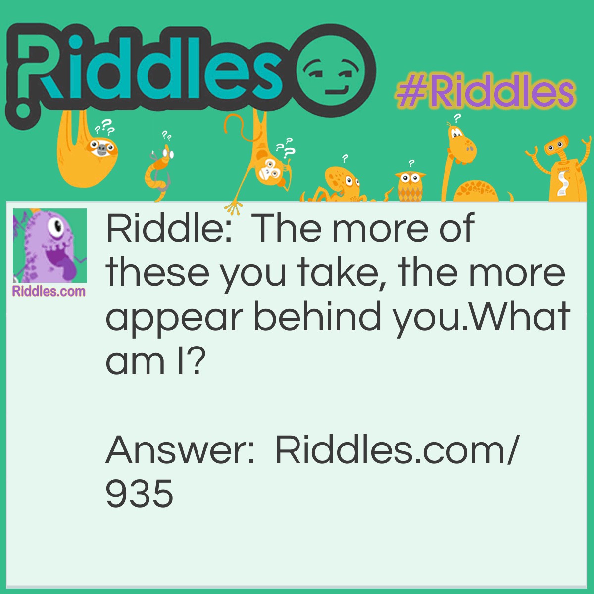 Riddle: The more of these you take, the more appear behind you.
What am I? Answer: Steps.