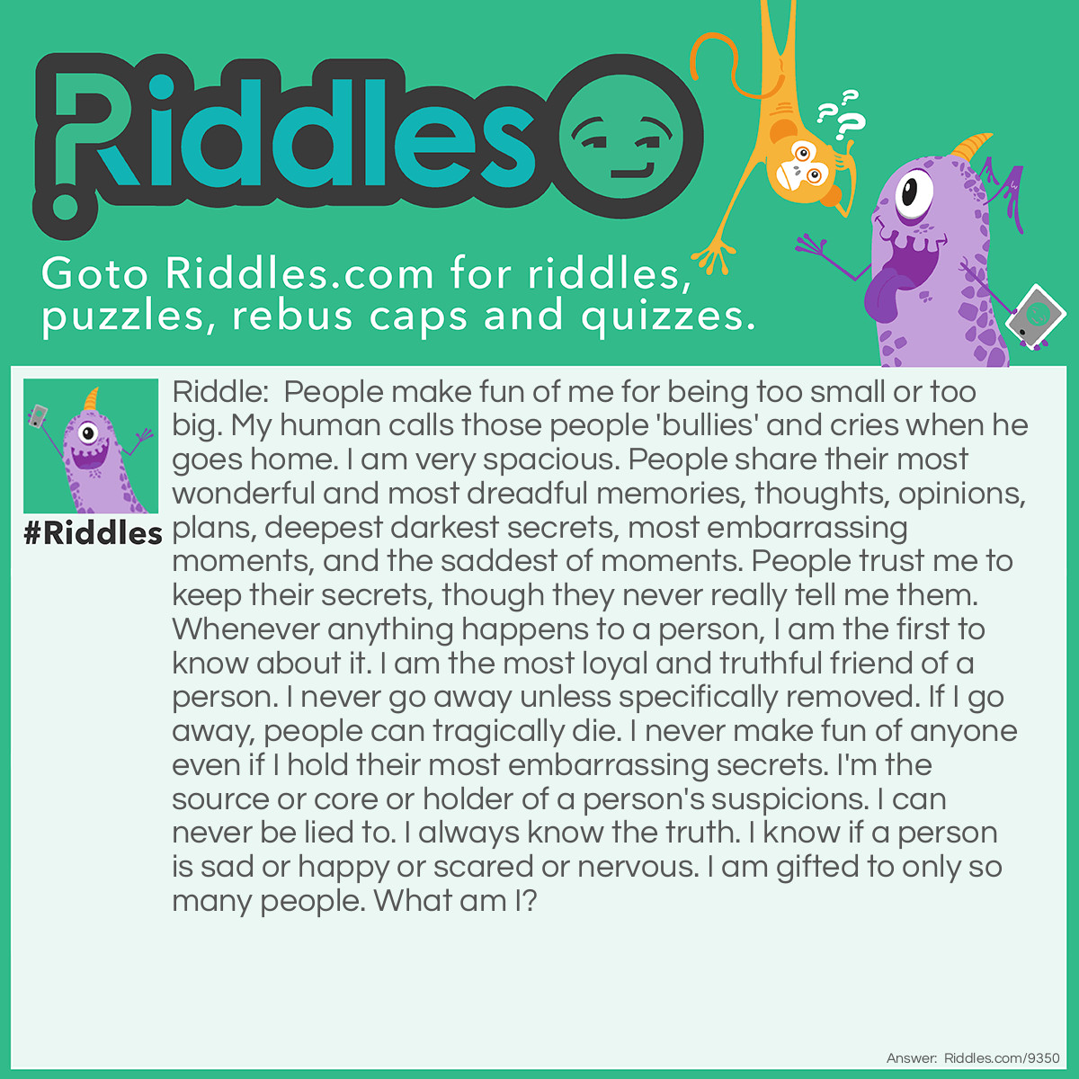 Riddle: People make fun of me for being too small or too big. My human calls those people 'bullies' and cries when he goes home. I am very spacious. People share their most wonderful and most dreadful memories, thoughts, opinions, plans, deepest darkest secrets, most embarrassing moments, and the saddest of moments. People trust me to keep their secrets, though they never really tell me them. Whenever anything happens to a person, I am the first to know about it. I am the most loyal and truthful friend of a person. I never go away unless specifically removed. If I go away, people can tragically die. I never make fun of anyone even if I hold their most embarrassing secrets. I'm the source or core or holder of a person's suspicions. I can never be lied to. I always know the truth. I know if a person is sad or happy or scared or nervous. I am gifted to only so many people. What am I? Answer: A Brain!