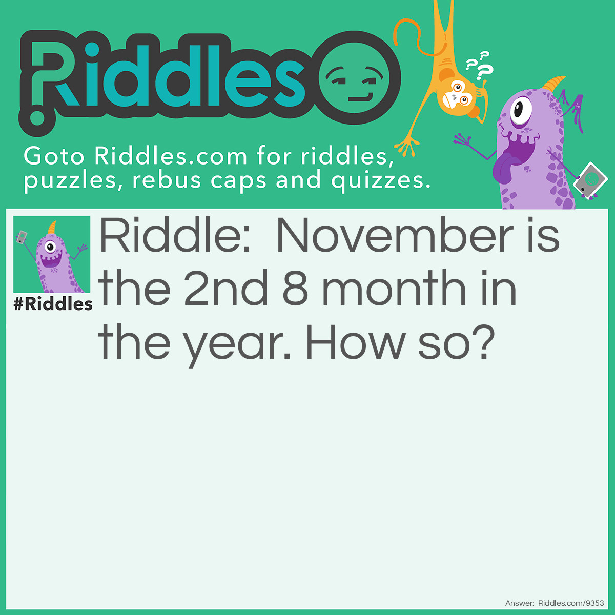 Riddle: November is the 2nd 8 month in the year. How so? Answer: N-O-V-E-M-B-E-R is an 8 letter word. The 2nd one, because February is an 8 letter word, too.