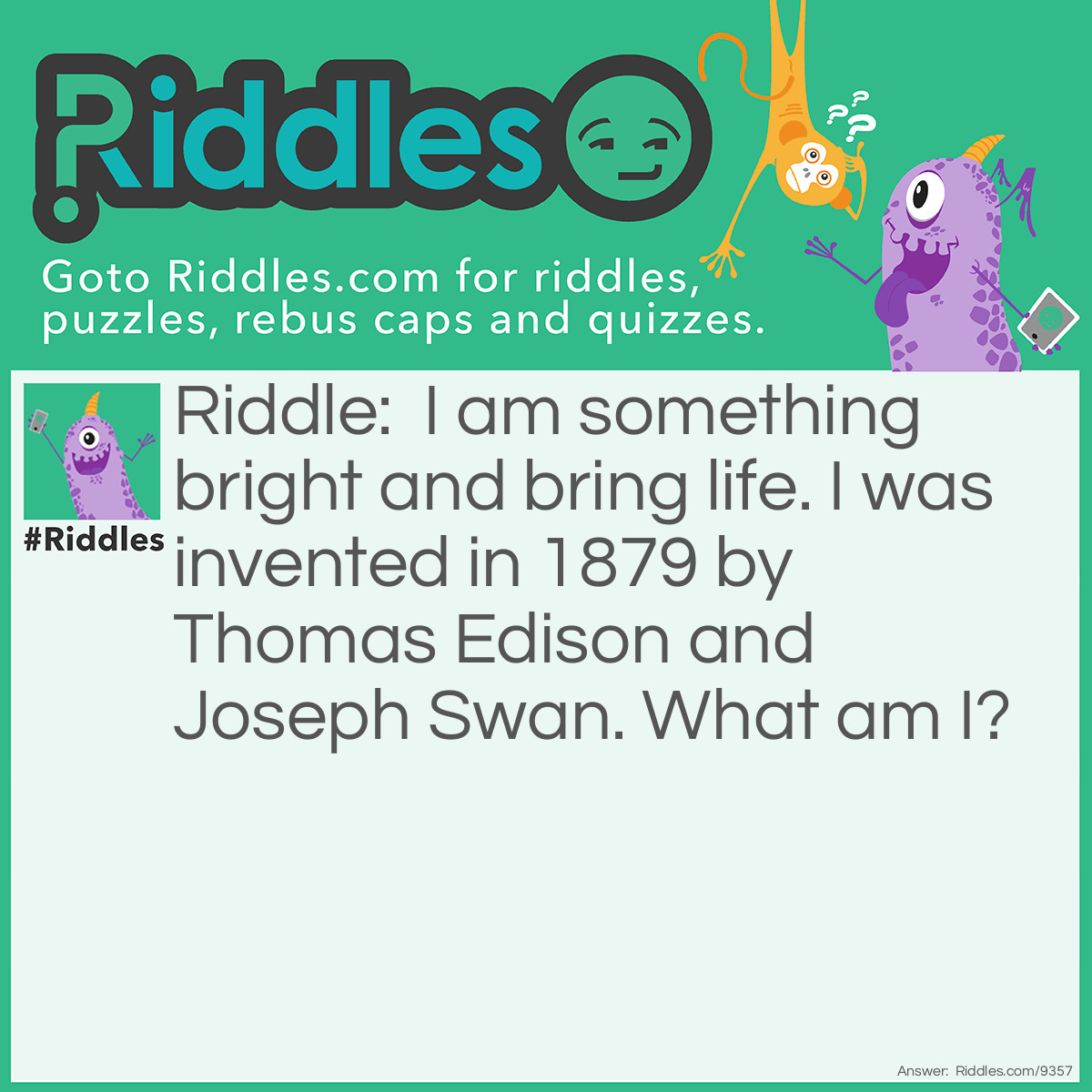 Riddle: I am something bright and bring life. I was invented in 1879 by Thomas Edison and Joseph Swan. What am I? Answer: Thomas Edison and Joseph Swan invented the light bulb in 1879.