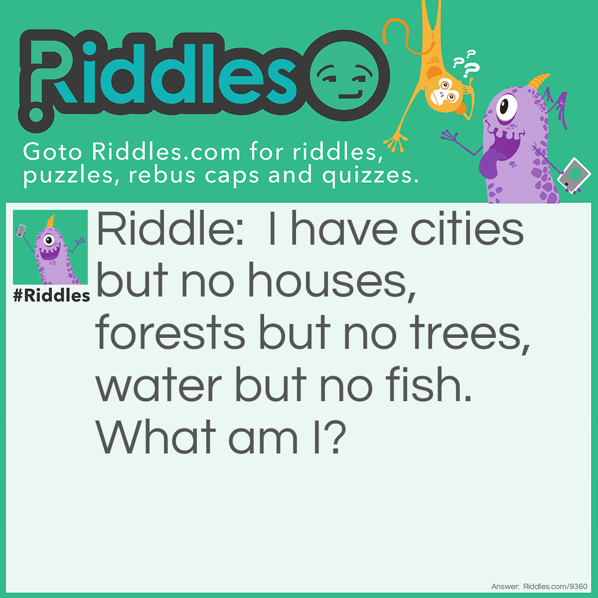 Riddle: I have cities but no houses, forests but no trees, water but no fish. What am I? Answer: A Map!