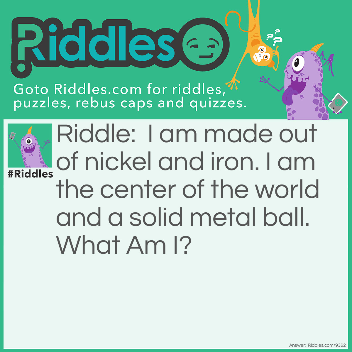 Riddle: I am made out of nickel and iron. I am the center of the world and a solid metal ball. What Am I? Answer: Inner core.