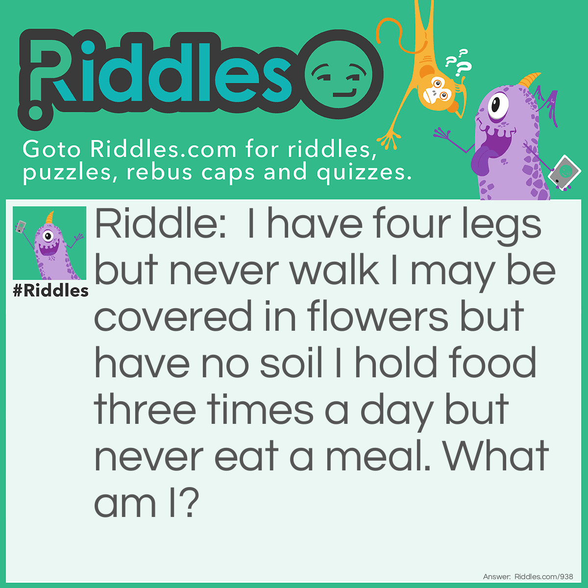 Riddle: I have four legs but never walk I may be covered in flowers but have no soil I hold food three times a day but never eat a meal. 
What am I? Answer: A table.