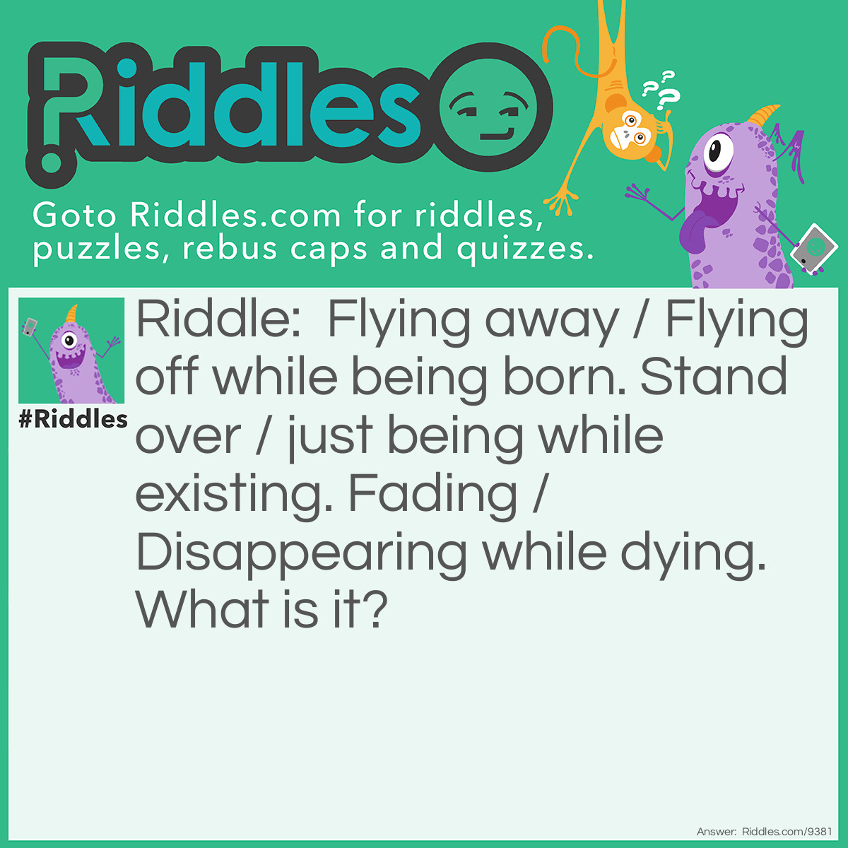 Riddle: Flying away / Flying off while being born. Stand over / just being while existing. Fading / Disappearing while dying. What is it? Answer: i don't know!