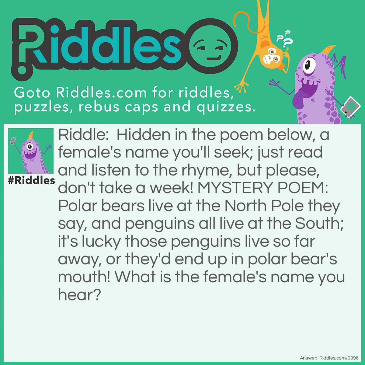 Riddle: Hidden in the poem below, a female's name you'll seek; just read and listen to the rhyme, but please, don't take a week! MYSTERY POEM: Polar bears live at the North Pole they say, and penguins all live at the South; it's lucky those penguins live so far away, or they'd end up in polar bear's mouth! What is the female's name you hear? Answer: OLIVE.