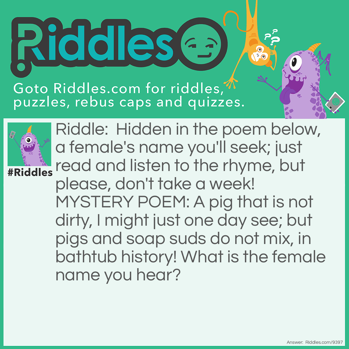 Riddle: Hidden in the poem below, a female's name you'll seek; just read and listen to the rhyme, but please, don't take a week! MYSTERY POEM: A pig that is not dirty, I might just one day see; but pigs and soap suds do not mix, in bathtub history! What is the female name you hear? Answer: DAISY.
