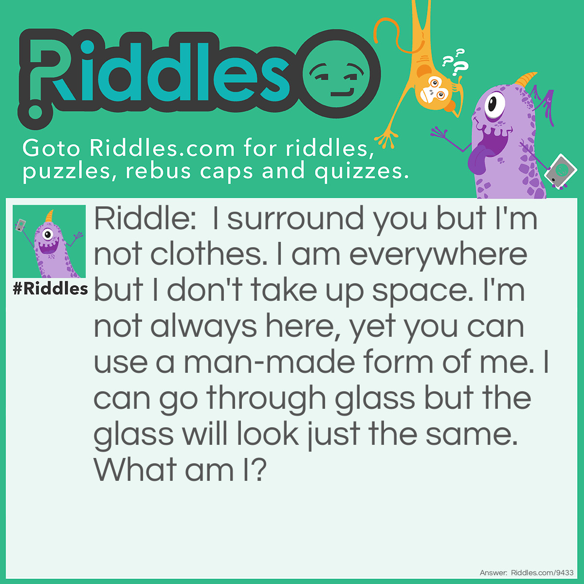 Riddle: I surround you but I'm not clothes. I am everywhere but I don't take up space. I'm not always here, yet you can use a man-made form of me. I can go through glass but the glass will look just the same. What am I? Answer: Light.