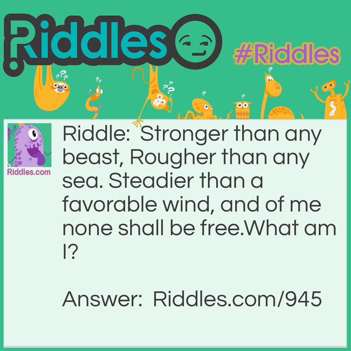 Riddle: Stronger than any beast, Rougher than any sea. Steadier than a favorable wind, and of me none shall be free.
What am I? Answer: I am Earth.