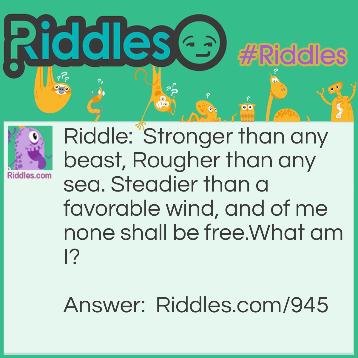 Riddle: Stronger than any beast, Rougher than any sea. Steadier than a favorable wind, and of me none shall be free.
What am I? Answer: I am Earth.