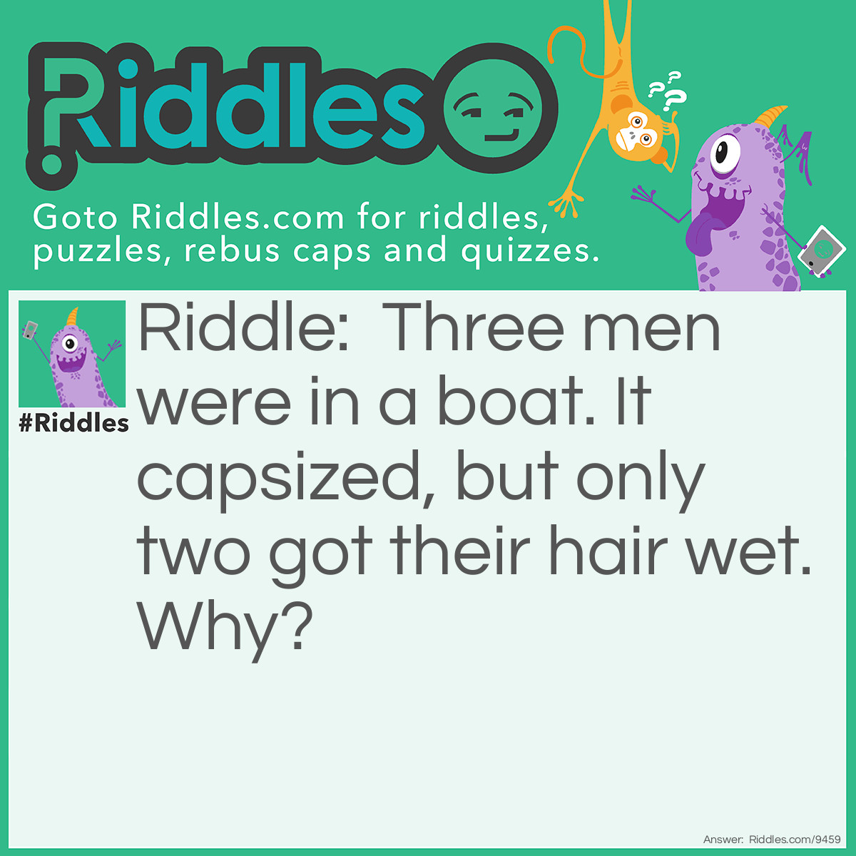 Riddle: Three men were in a boat. It capsized, but only two got their hair wet. Why? Answer: One was bald.