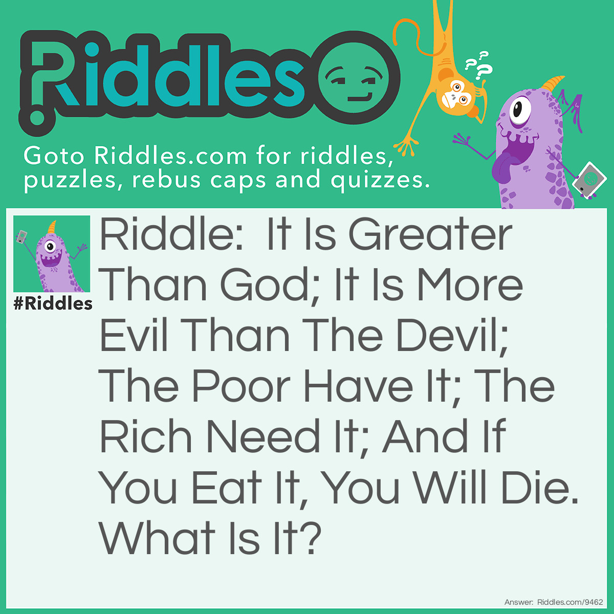 Riddle: It Is Greater Than God; It Is More Evil Than The Devil; The Poor Have It; The Rich Need It; And If You Eat It, You Will Die. What Is It? Answer: Nothing