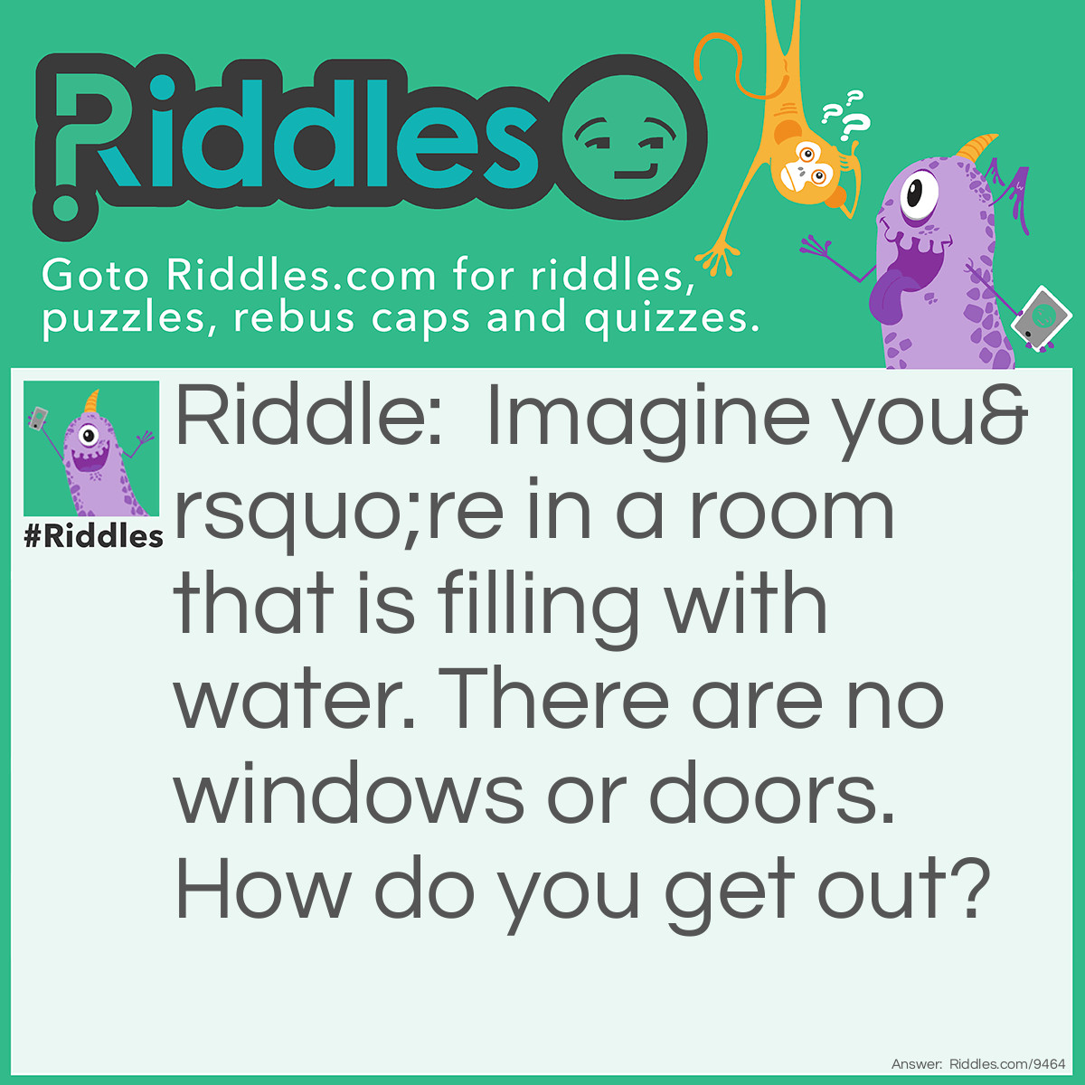 Riddle: Imagine you're in a room that is filling with water. There are no windows or doors. How do you get out? Answer: Stop imagining!