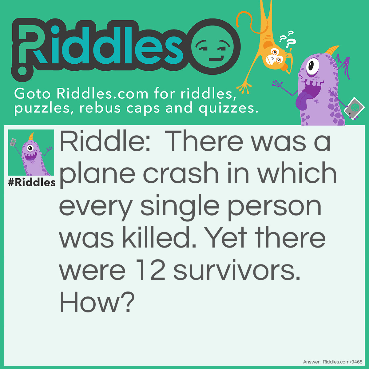 Riddle: There was a plane crash in which every single person was killed. Yet there were 12 survivors. How? Answer: The 12 survivors were married, not single.