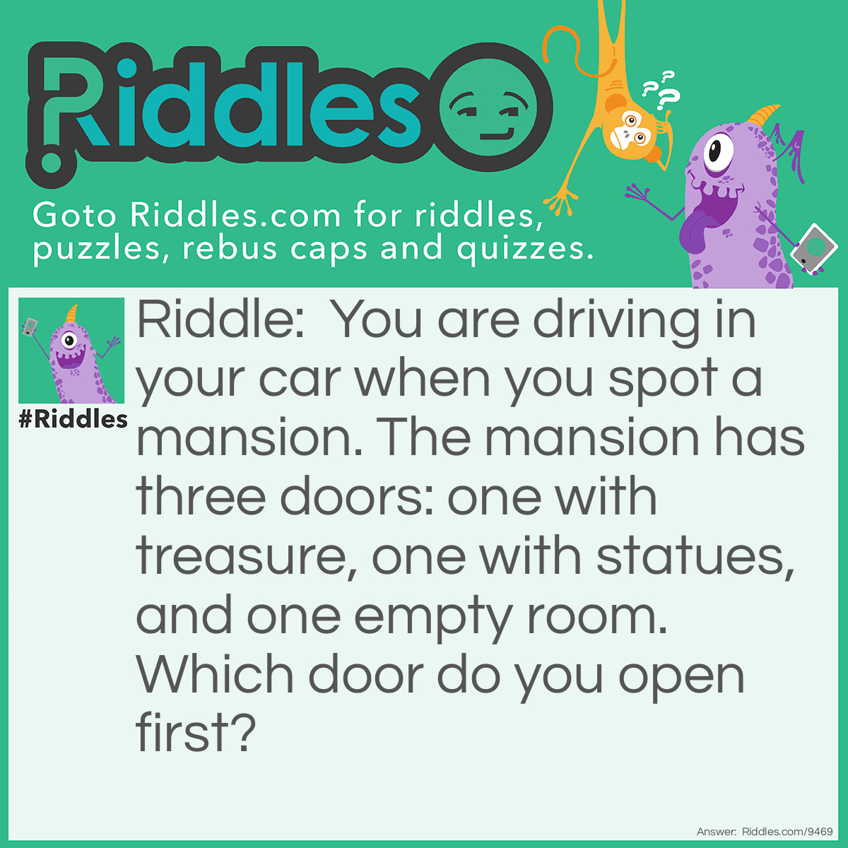 Riddle: You are driving in your car when you spot a mansion. The mansion has three doors: one with treasure, one with statues, and one empty room. Which door do you open first? Answer: The car's door