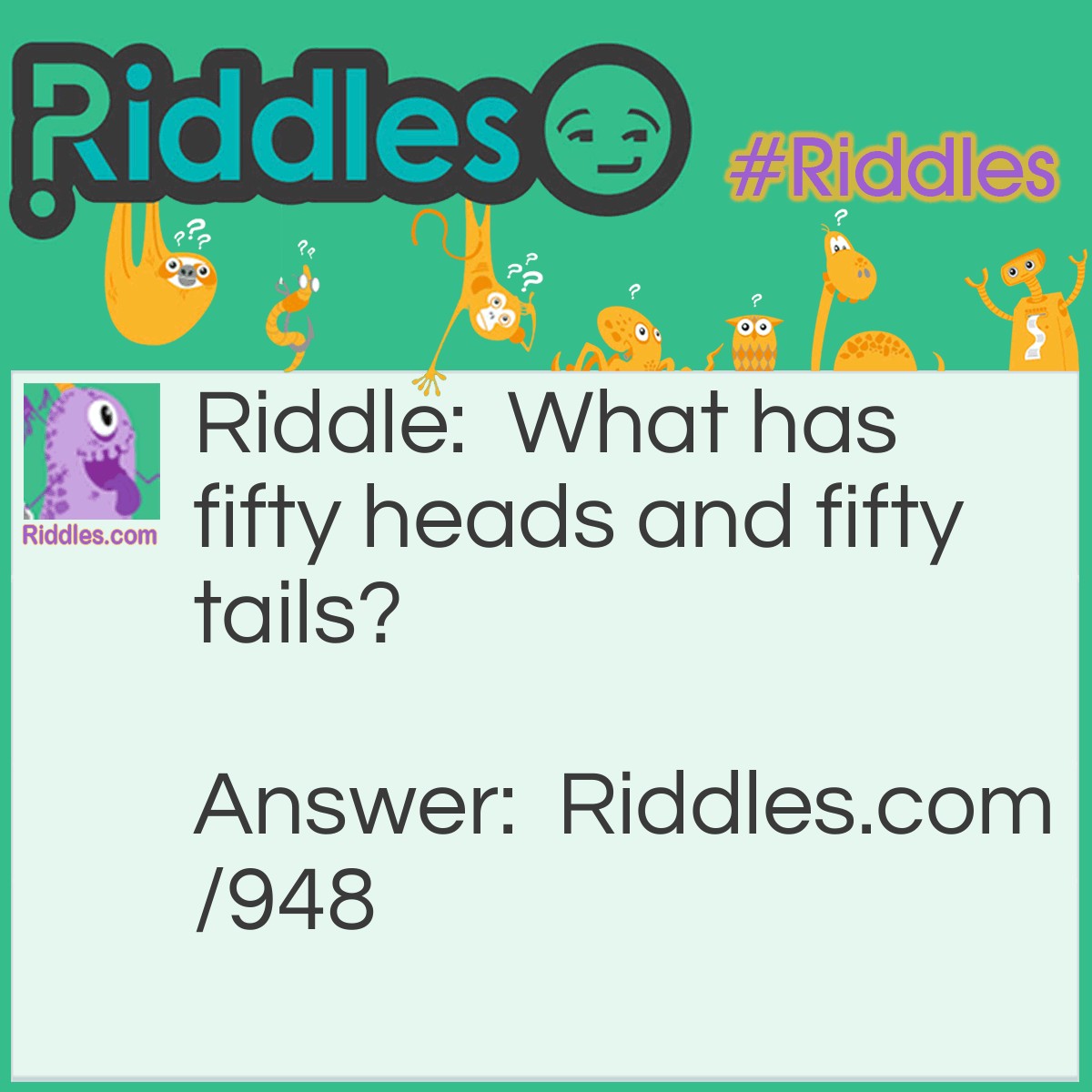 Riddle: What has fifty heads and fifty tails? Answer: Fifty pennies or coins.