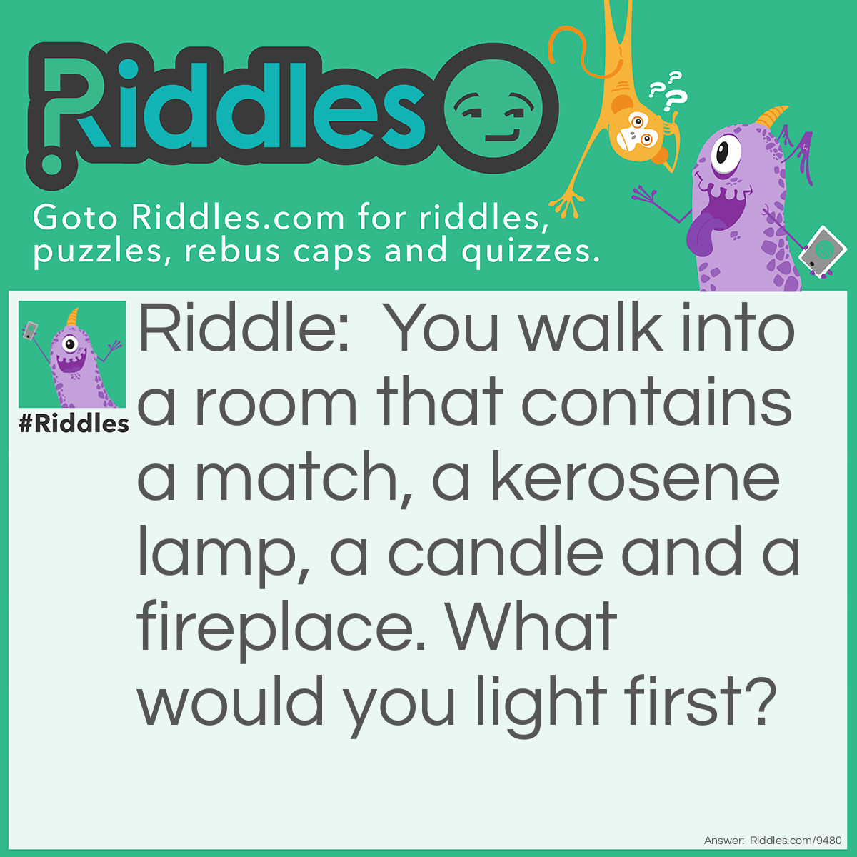 Riddle: You walk into a room that contains a match, a kerosene lamp, a candle and a fireplace. What would you light first? Answer: The match.
