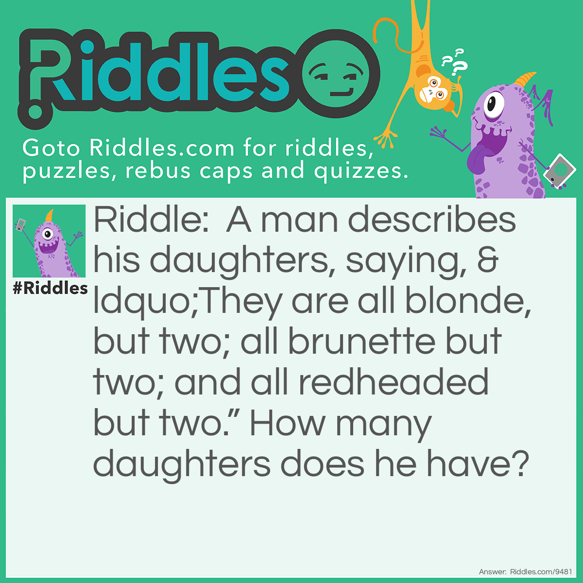 Riddle: A man describes his daughters, saying, "They are all blonde, but two; all brunette but two; and all redheaded but two." How many daughters does he have? Answer: Answer: Three: A blonde, a brunette and a redhead