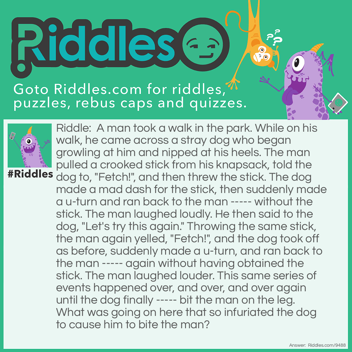 Riddle: A man took a walk in the park. While on his walk, he came across a stray dog who began growling at him and nipped at his heels. The man pulled a crooked stick from his knapsack, told the dog to, "Fetch!", and then threw the stick. The dog made a mad dash for the stick, then suddenly made a u-turn and ran back to the man ----- without the stick. The man laughed loudly. He then said to the dog, "Let's try this again." Throwing the same stick, the man again yelled, "Fetch!", and the dog took off as before, suddenly made a u-turn, and ran back to the man ----- again without having obtained the stick. The man laughed louder. This same series of events happened over, and over, and over again until the dog finally ----- bit the man on the leg. What was going on here that so infuriated the dog to cause him to bite the man? Answer: The man had tormented the dog in the park in the past by telling the dog to fetch the crooked stick (wooden boomerang) he carried with him in his knapsack. The dog could never catch the boomerang, which always returned to the man after he threw it, thus frustrating the dog who only wanted to play. What goes around comes around, as they say, with boomerangs and in life.