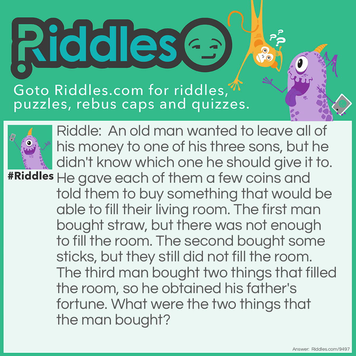 Riddle: An old man wanted to leave all of his money to one of his three sons, but he didn't know which one he should give it to. He gave each of them a few coins and told them to buy something that would be able to fill their living room. The first man bought straw, but there was not enough to fill the room. The second bought some sticks, but they still did not fill the room. The third man bought two things that filled the room, so he obtained his father's fortune. What were the two things that the man bought? Answer: The wise son bought a candle and a box of matches. After lighting the candle, the light filled the entire room.