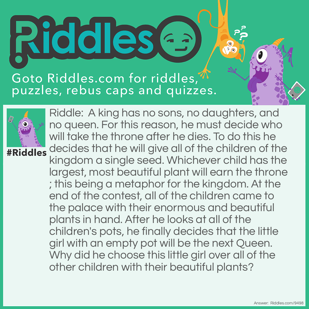 Riddle: A king has no sons, no daughters, and no queen. For this reason, he must decide who will take the throne after he dies. To do this he decides that he will give all of the children of the kingdom a single seed. Whichever child has the largest, most beautiful plant will earn the throne; this being a metaphor for the kingdom. At the end of the contest, all of the children came to the palace with their enormous and beautiful plants in hand. After he looks at all of the children's pots, he finally decides that the little girl with an empty pot will be the next Queen. Why did he choose this little girl over all of the other children with their beautiful plants? Answer: The king gave them all fake seeds and the little girl was the only honest child who didn't switch seeds.