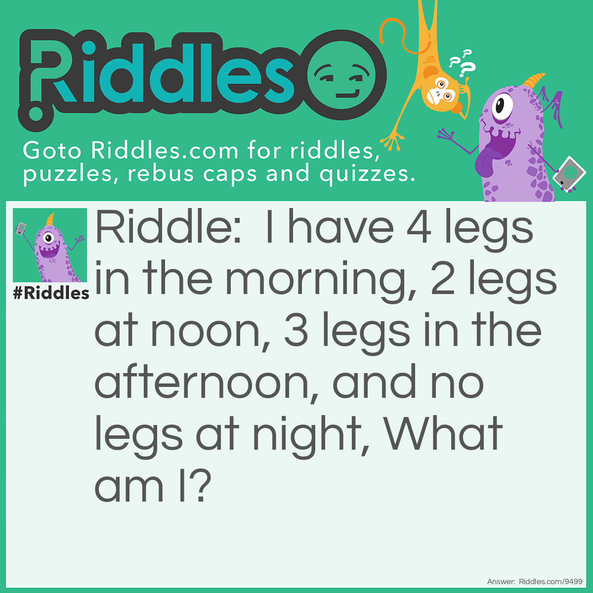 Riddle: I have 4 legs in the morning, 2 legs at noon, 3 legs in the afternoon, and no legs at night, What am I? Answer: A person! A person crawls on 4 knees when he's a baby, walks on two legs when he's a teenager, has a cane when he's old and does not walk when he's dead