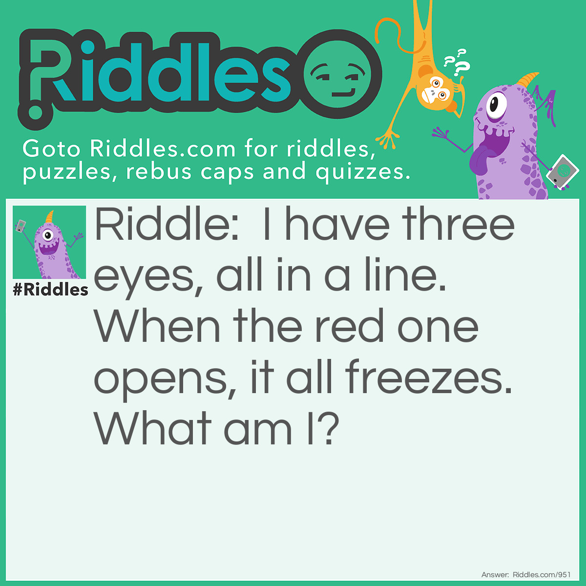 Riddle: I have three eyes, all in a line. When the red one opens, all freezes.
What am I? Answer: Traffic light.