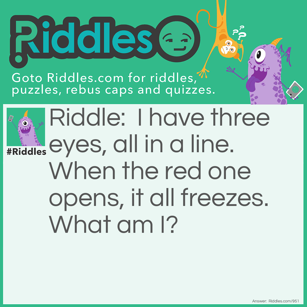 Riddle: I have three eyes, all in a line. When the red one opens, it all freezes.
What am I? Answer: Traffic light.