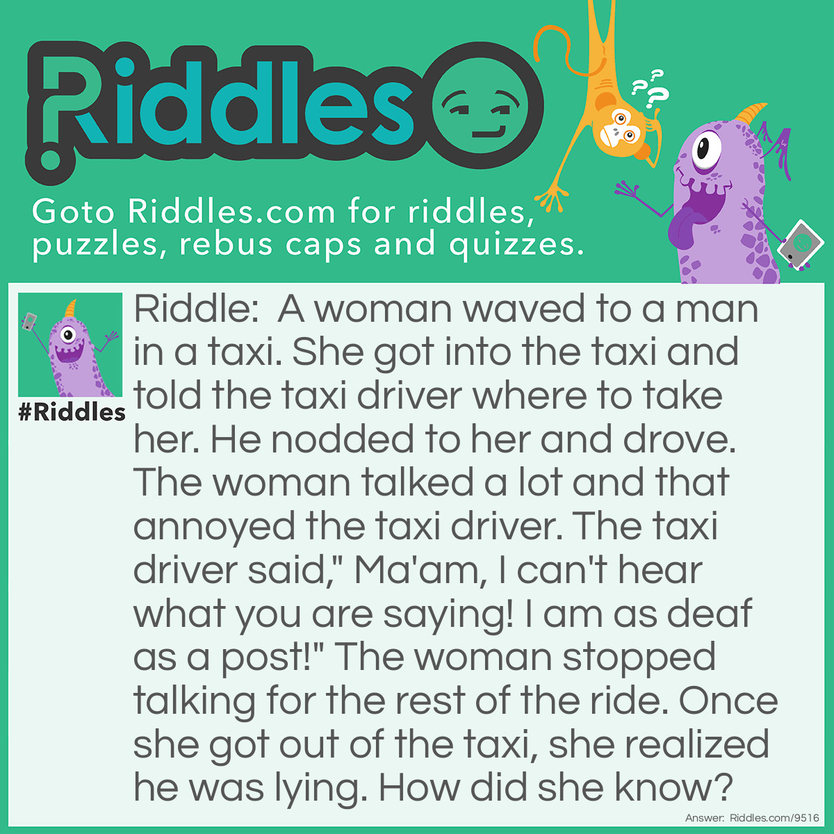 Riddle: A woman waved to a man in a taxi. She got into the taxi and told the taxi driver where to take her. He nodded to her and drove. The woman talked a lot and that annoyed the taxi driver. The taxi driver said," Ma'am, I can't hear what you are saying! I am as deaf as a post!" The woman stopped talking for the rest of the ride. Once she got out of the taxi, she realized he was lying. How did she know? Answer: There are two ways she figured out: 1. He would have had to hear her to know she was talking as he was focusing on driving. 2. He would not have heard her directions if he was deaf and wouldn't have nodded in response as a way to confirm he got the directions.