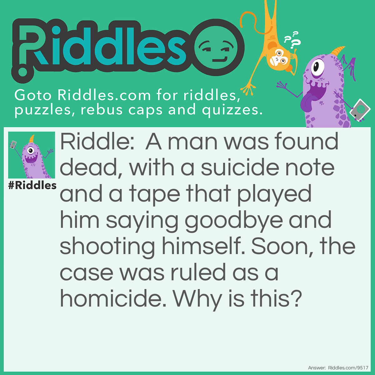 Riddle: A man was found dead, with a suicide note and a tape that played him saying goodbye and shooting himself. Soon, the case was ruled as a homicide. Why is this? Answer: Because the man would not be able to end/wind the tape, meaning the tape would still have been recording,