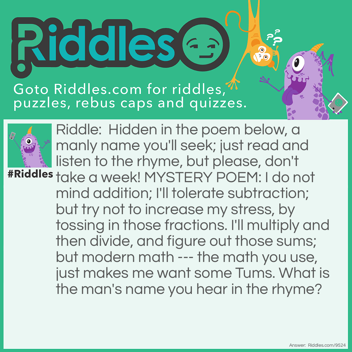 Riddle: Hidden in the poem below, a manly name you'll seek; just read and listen to the rhyme, but please, don't take a week! MYSTERY POEM: I do not mind addition; I'll tolerate subtraction; but try not to increase my stress, by tossing in those fractions. I'll multiply and then divide, and figure out those sums; but modern <a href="/math-riddles">math</a> --- the math you use, just makes me want some Tums. What is the man's name you hear in the rhyme? Answer: The name you'll hear is MATTHEW.