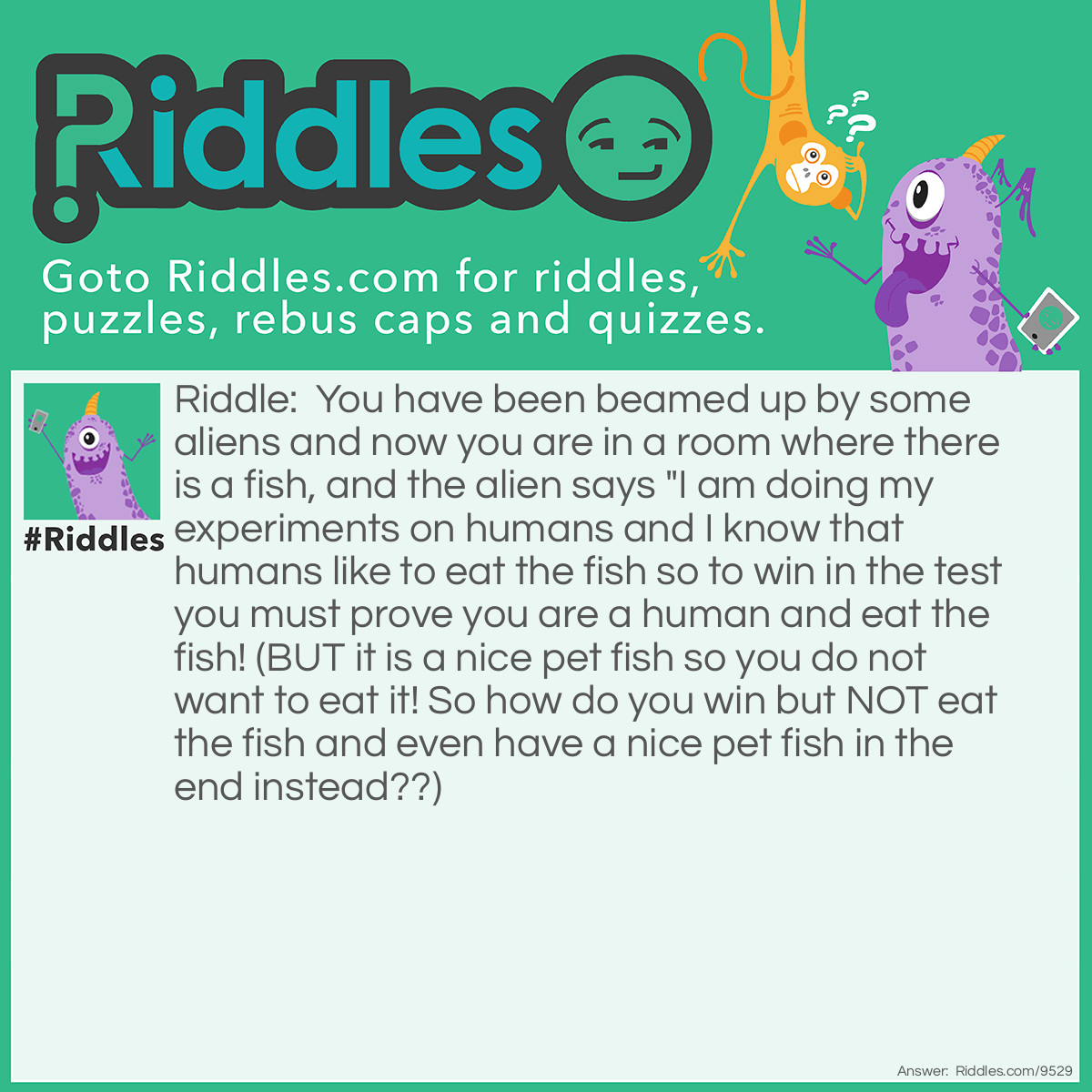 Riddle: You have been beamed up by some aliens and now you are in a room where there is a fish, and the alien says "I am doing my experiments on humans and I know that humans like to eat the fish so to win in the test you must prove you are a human and eat the fish! (BUT it is a nice pet fish so you do not want to eat it! So how do you win but NOT eat the fish and even have a nice pet fish in the end instead??) Answer: You throw the fishtank at the alien, because water is poison for the aliens so it will die and you will win (and the fish is a type of fish that can live on land)